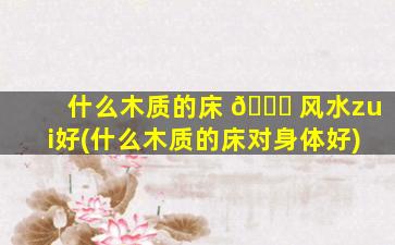 什么木质的床 🐋 风水zui
好(什么木质的床对身体好)
